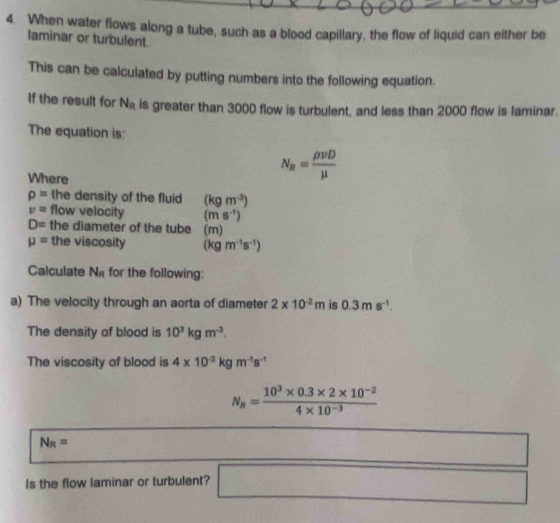 When water flows along a tube, such as a blood capillary, the flow of liquid can either be 
laminar or turbulent. 
This can be calculated by putting numbers into the following equation. 
If the result for N_R is greater than 3000 flow is turbulent, and less than 2000 flow is laminar. 
The equation is: 
Where
N_R= rho vD/mu  
rho = the density of the fluid (kgm^(-3))
v= flow velocity (ms^(-1))
D= the diameter of the tube (m)
mu = the viscosity (kgm^(-1)s^(-1))
Calculate N_R for the following: 
a) The velocity through an aorta of diameter 2* 10^(-2)m is 0.3ms^(-1). 
The density of blood is 10^3kgm^(-3). 
The viscosity of blood is 4* 10^(-3)kgm^(-1)s^(-1)
N_R= (10^3* 0.3* 2* 10^(-2))/4* 10^(-3) 
N_R=
□ 
Is the flow laminar or turbulent? □