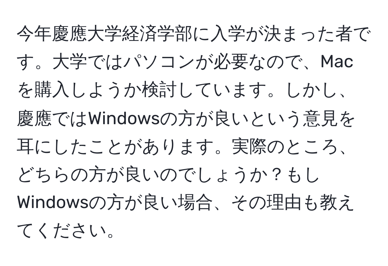 今年慶應大学経済学部に入学が決まった者です。大学ではパソコンが必要なので、Macを購入しようか検討しています。しかし、慶應ではWindowsの方が良いという意見を耳にしたことがあります。実際のところ、どちらの方が良いのでしょうか？もしWindowsの方が良い場合、その理由も教えてください。