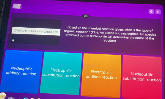 Bonu
4/25
Based on the chemical reaction given, what is the type of
overline B t_2=CH_2+HClto CH_3CH_2Cl organic reaction? (Clue: An alkene is a nucleophile. 1st species
attacked by the nucleophile will determine the name of the
reaction)
Nucleophilic Electrophilic Electrophilic Nucleophilic
addition reaction substitution reaction addition reaction substitution reaction
Ardina