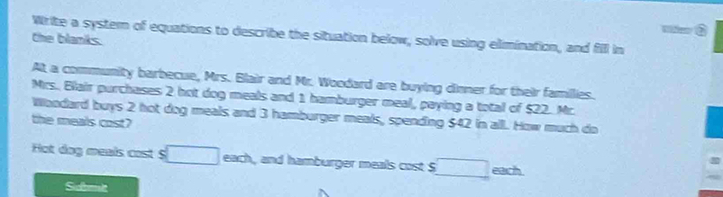 Write a systern of equations to describe the situation below, solve using elimination, and fill in 
the blanks. 
At a community barbecue, Mrs. Blair and Mr. Woodard are buying dinner for their famillies. 
Mrs. Blair purchases 2 hot dog meals and 1 hamburger meal, paying a total of $22. Mr. 
Woodard buys 2 hot dog meals and 3 hamburger meals, spending $42 in all. How much do 
the meals cost? 
ot dog meals cost $ □ each, and hamburger meals cost S □ each 
Sobet