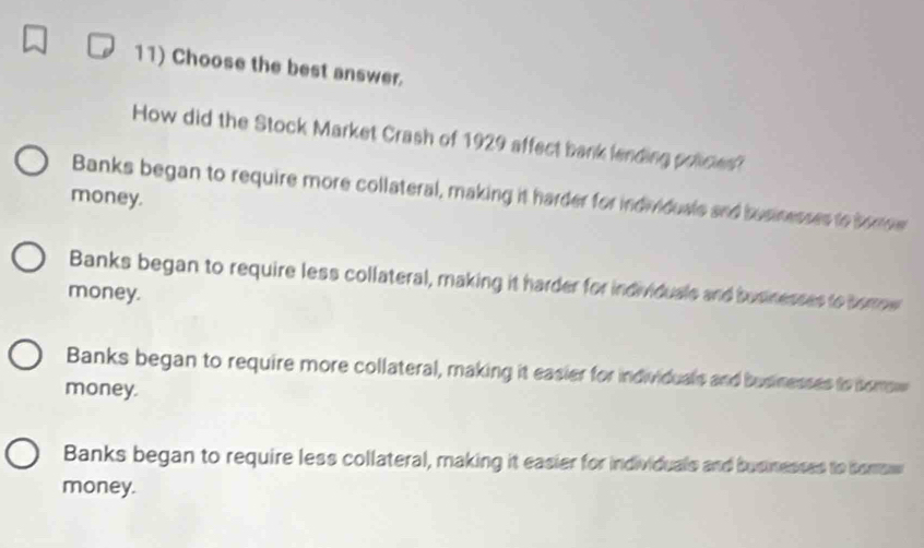 Choose the best answer.
How did the Stock Market Crash of 1929 affect bank lending polices?
Banks began to require more collateral, making it harder for individuals and businesses to bomow
money.
Banks began to require less collateral, making it harder for individuals and busnesses to borme
money.
Banks began to require more collateral, making it easier for individuals and businesses to somow
money.
Banks began to require less collateral, making it easier for individuals and businesses to comsw
money.