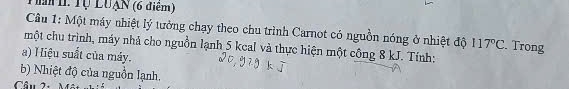 Tể T Tự LUạn (6 điểm) 
Câu 1: Một máy nhiệt lý tưởng chạy theo chu trình Carnot có nguồn nóng ở nhiệt độ 117°C. Trong 
một chu trình, máy nhả cho nguồn lạnh 5 kcal và thực hiện một công 8 kJ. Tính: 
a) Hiệu suất của máy. 
b) Nhiệt độ của nguồn lạnh. 
Cầu 2·