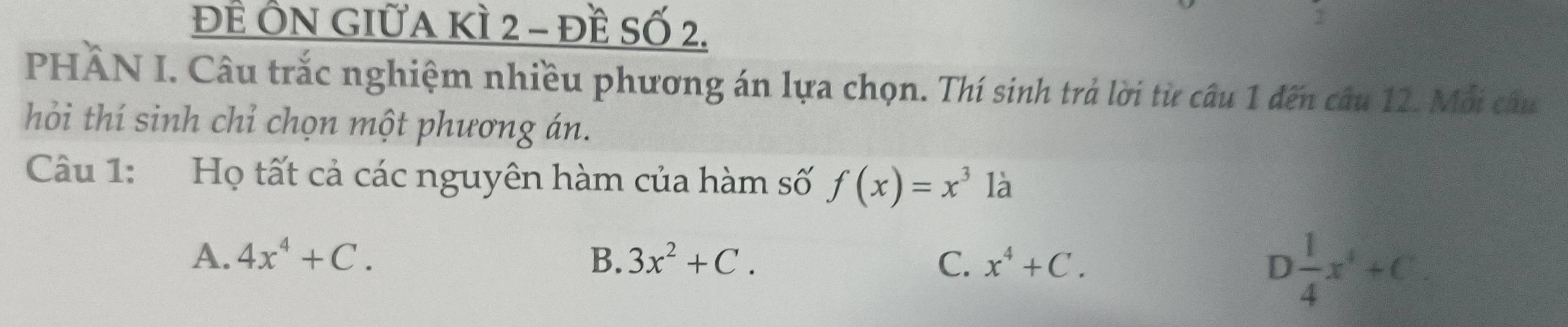 ĐÊ ÔN GIữA KÌ 2 - đề Số 2.
2
PHÂN I. Câu trắc nghiệm nhiều phương án lựa chọn. Thí sinh trả lời từ câu 1 đến câu 12. Mỗi câu
hỏi thí sinh chỉ chọn một phương án.
Câu 1: Họ tất cả các nguyên hàm của hàm số f(x)=x^3 là
A. 4x^4+C. B. 3x^2+C. C. x^4+C. D 1/4 x^4+C.