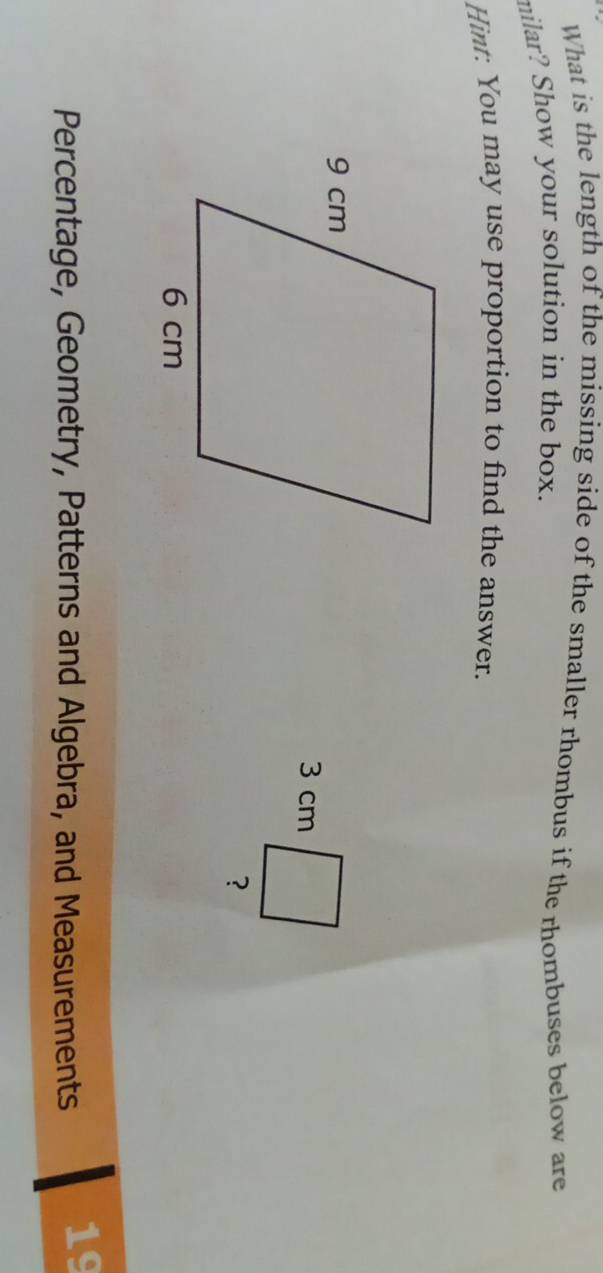 What is the length of the missing side of the smaller rhombus if the rhombuses below are 
milar? Show your solution in the box. 
Hint: You may use proportion to find the answer.
3 cm
? 
Percentage, Geometry, Patterns and Algebra, and Measurements 
19