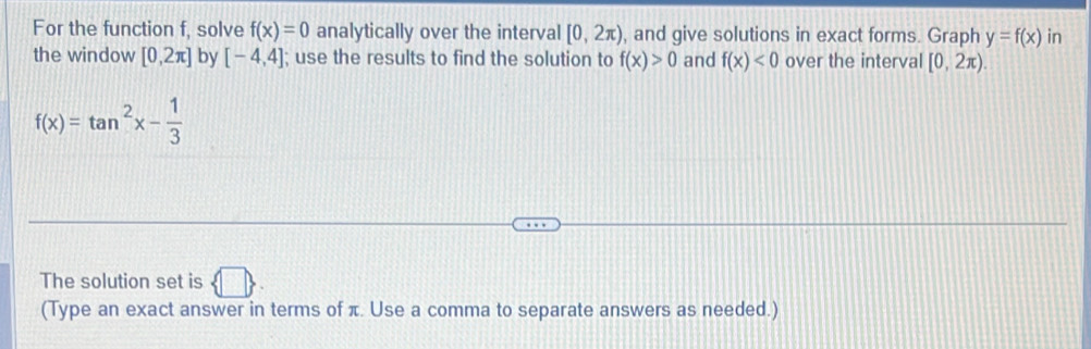 For the function f, solve f(x)=0 analytically over the interval [0,2π ) , and give solutions in exact forms. Graph y=f(x) in 
the window [0,2π ] by [-4,4]; use the results to find the solution to f(x)>0 and f(x)<0</tex> over the interval [0,2π ).
f(x)=tan^2x- 1/3 
The solution set is  □ . 
(Type an exact answer in terms of π. Use a comma to separate answers as needed.)