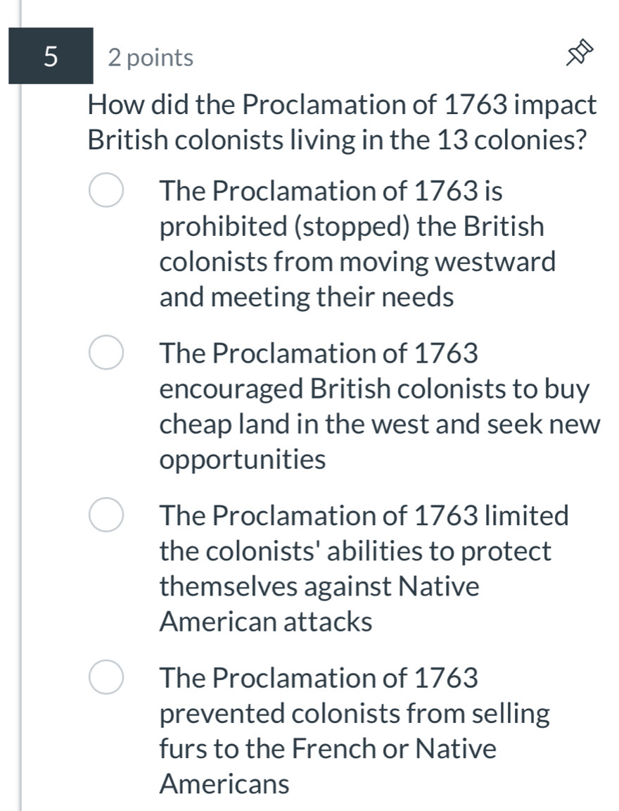 5 2 points
How did the Proclamation of 1763 impact
British colonists living in the 13 colonies?
The Proclamation of 1763 is
prohibited (stopped) the British
colonists from moving westward
and meeting their needs
The Proclamation of 1763
encouraged British colonists to buy
cheap land in the west and seek new
opportunities
The Proclamation of 1763 limited
the colonists' abilities to protect
themselves against Native
American attacks
The Proclamation of 1763
prevented colonists from selling
furs to the French or Native
Americans