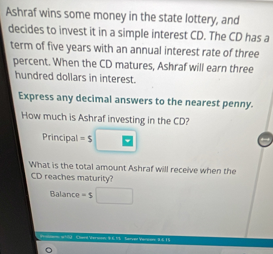 Ashraf wins some money in the state lottery, and 
decides to invest it in a simple interest CD. The CD has a 
term of five years with an annual interest rate of three 
percent. When the CD matures, Ashraf will earn three 
hundred dollars in interest. 
Express any decimal answers to the nearest penny. 
How much is Ashraf investing in the CD? 
Principal =$
What is the total amount Ashraf will receive when the 
CD reaches maturity? 
Balance =$
Problem: s102 Clent Versian: 9.6.15 Server Version: 9.6.15