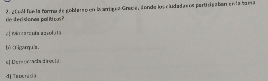 ¿Cuál fue la forma de gobierno en la antigua Grecia, donde los ciudadanos participaban en la toma
de decisiones políticas?
a) Monarquía absoluta.
b) Oligarquía.
c) Democracia directa.
d) Teocracia.