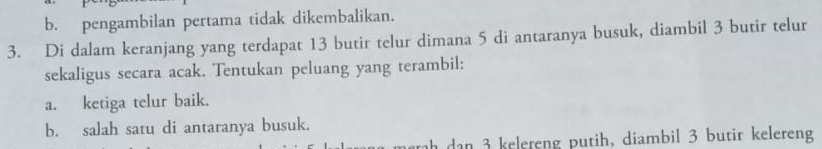 b. pengambilan pertama tidak dikembalikan.
3. Di dalam keranjang yang terdapat 13 butir telur dimana 5 di antaranya busuk, diambil 3 butir telur
sekaligus secara acak. Tentukan peluang yang terambil:
a. ketiga telur baik.
b. salah satu di antaranya busuk.
ah dan 3 kelereng putih, diambil 3 butir kelereng