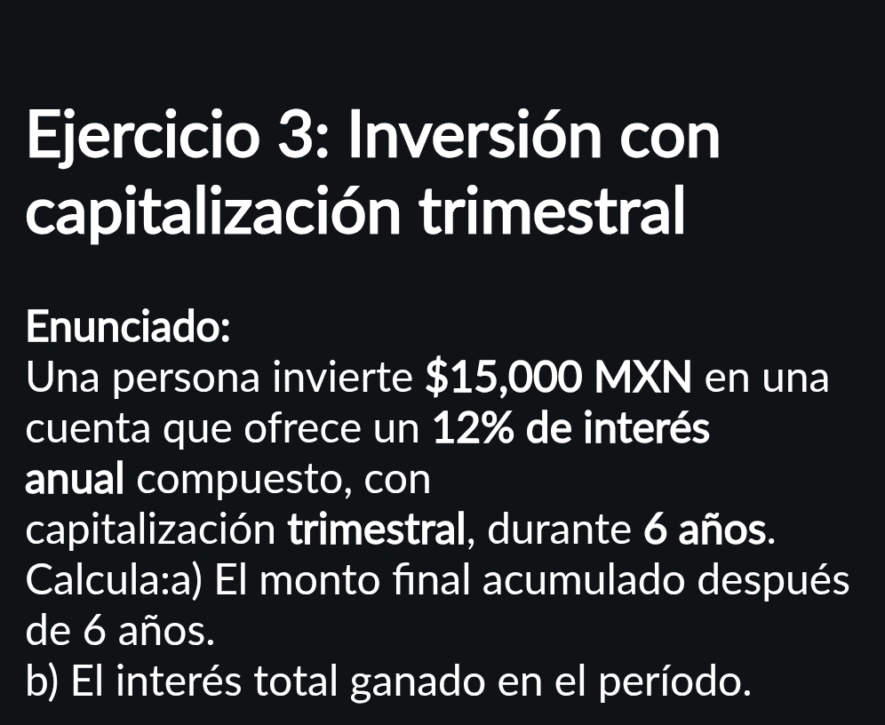 Inversión con 
capitalización trimestral 
Enunciado: 
Una persona invierte $15,000 MXN en una 
cuenta que ofrece un 12% de interés 
anual compuesto, con 
capitalización trimestral, durante 6 años. 
Calcula:a) El monto final acumulado después 
de 6 años. 
b) El interés total ganado en el período.