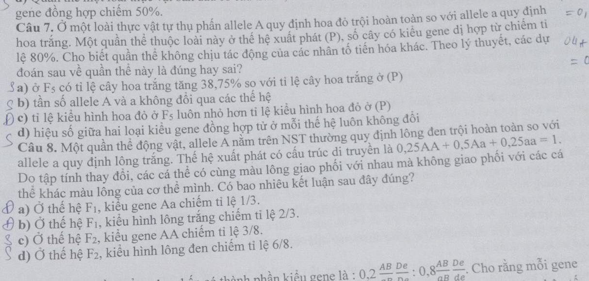 gene đồng hợp chiếm 50%.
Câu 7. Ở một loài thực vật tự thụ phẩn allele A quy định hoa đỏ trội hoàn toàn so với allele a quy định
hoa trắng. Một quần thể thuộc loài này ở thế hệ xuất phát (P), số cây có kiểu gene dị hợp từ chiếm ti
lê 80%. Cho biết quần thể không chịu tác động của các nhân tổ tiến hóa khác. Theo lý thuyết, các dự
đoán sau về quần thể này là đúng hay sai?
( a) ở Fs có tỉ lệ cây hoa trắng tăng 38,75% so với tỉ lệ cây hoa trắng ở (P)
b) tần số allele A và a không đổi qua các thế hệ
c) tỉ lệ kiểu hình hoa đỏ ở Fs luôn nhỏ hơn tỉ lệ kiểu hình hoa đỏ ở (P)
d) hiệu số giữa hai loại kiều gene đồng hợp tử ở mỗi thế hệ luôn không đồi
Câu 8. Một quần thể động vật, allele Ả nằm trên NST thường quy định lông đen trội hoàn toàn so với
allele a quy định lông trắng. Thế hệ xuất phát có cấu trúc di truyền là 0,25AA+0,5Aa+0,25aa=1.
Do tập tính thay đổi, các cá thể có cùng màu lông giao phối với nhau mà không giao phối với các cá
thể khác màu lông của cơ thể mình. Có bao nhiêu kết luận sau đây đúng?
a) Ở thế hệ F_1 , kiểu gene Aa chiếm tỉ lệ 1/3.
b) Ở thế hệ F_1 , kiểu hình lông trắng chiếm ti lệ 2/3.
c) Ở thế hệ F_2 , kiểu gene AA chiếm tỉ lệ 3/8.
d) Ở thế hệ F_2 , kiểu hình lông đen chiếm tỉ lệ 6/8.
phần kiểu gene là : 0,2frac AB De/De :0,8 AB/aB  De/de . Cho rằng mỗi gene