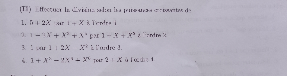 (II) Effectuer la division selon les puissances croissantes de : 
1. 5+2X par 1+X à l'ordre 1. 
2. 1-2X+X^3+X^4 par 1+X+X^2 à l'ordre 2. 
3. 1 par 1+2X-X^2 à l'ordre 3. 
4. 1+X^3-2X^4+X^6 par 2+X à l'ordre 4.