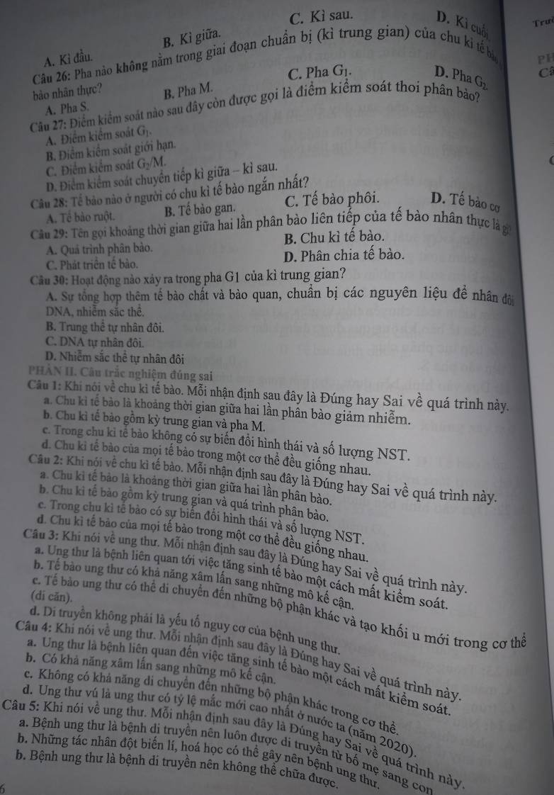 C. Kì sau.
D. Kì cuố
A. Kỉ đầu. B. Kì giữa.
Câu 26: Pha nào không nằm trong giai đoạn chuẩn bị (kỉ trung gian) của chu ki tế bảo Trưi
PH
C. Pha G_1. D. Pha
bào nhân thực? B. Pha M. G_2 C
A. Pha S.
Câu 27: Điểm kiểm soát nào sau đây còn được gọi là điểm kiểm soát thoi phân bảo?
A. Điểm kiểm soát G_1.
B. Điểm kiểm soát giới hạn.
C. Điểm kiểm soát G_2/M.
D. Điểm kiểm soát chuyển tiếp kì giữa - kỉ sau.
Câu 28: Tế bảo nào ở người có chu kỉ tế bào ngắn nhất?
A. Tể bào ruột. B. Tế bào gan. C. Tế bào phôi. D. Tế bào cơ
Cầu 29: Tên gọi khoảng thời gian giữa hai lần phân bảo liên tiếp của tế bào nhân thực là gi
A. Quả trình phân bảo. B. Chu kì tế bào.
C. Phát triển tế bào. D. Phân chia tế bào.
Câu 30: Hoạt động nào xảy ra trong pha G1 của kì trung gian?
A. Sự tổng hợp thêm tế bào chất và bào quan, chuẩn bị các nguyên liệu đề nhân đôi
DNA, nhiễm sắc thể.
B. Trung thể tự nhân đôi.
C. DNA tự nhân đôi.
D. Nhiễm sắc thể tự nhân đôi
PHẢN II. Câu trắc nghiệm đúng sai
Câu 1: Khí nói về chu kì tế bào. Mỗi nhận định sau đây là Đúng hay Sai về quá trình này.
a. Chu kỉ tế bào là khoảng thời gian giữa hai lần phân bào giảm nhiễm.
b. Chu kì tế bảo gồm kỳ trung gian và pha M.
c. Trong chu kỉ tế bào không có sự biến đổi hình thái và số lượng NST.
d. Chu ki tế bào của mọi tế bào trong một cơ thể đều giống nhau.
Câu 2: Khi nội về chu kì tế bào. Mỗi nhận định sau đây là Đúng hay Sai về quá trình này.
a. Chu kì tế bảo là khoảng thời gian giữa hai lần phân bào.
b. Chu kì tế bảo gồm kỳ trung gian và quá trình phân bảo.
c. Trong chu kì tế bảo có sự biến đổi hình thái và số lượng NST.
d. Chu kì tế bảo của mọi tế bảo trong một cơ thể đều giống nhau.
Cầu 3: Khi nói về ung thư. Mỗi nhận định sau đây là Đúng hay Sai về quá trình này
a. Ung thư là bệnh liên quan tới việc tăng sinh tế bào một cách mất kiểm soát
b. Tế bào ung thư có khả năng xâm lấn sang những mô kế cận
(di căn).
ể. Tế bào ung thư có thể di chuyển đến những bộ phận khác và tạo khối u mới trong cơ thể
d. Di truyền không phải là yếu tố nguy cơ của bệnh ung thư
Câu 4: Khi nói về ung thư. Mỗi nhận định sau đây là Đúng hay Sai về quá trình này
b. Có khả năng xâm lấn sang những mô kế cận.
a. Ung thư là bệnh liên quan đến việc tăng sinh tế bào một cách mất kiểm soát
c. Không có khả năng di chuyển đến những bộ phận khác trong cơ thể
d. Ung thư vú là ung thư có tỷ lệ mắc mới cao nhất ở nước ta (năm 2020)
Câu 5: Khi nói về ung thư. Mỗi nhận định sau đây là Đúng hay Sại về quá trình này
a. Bệnh ung thư là bệnh dị truyền nên luôn được di truyền từ bố mẹ sang com
b. Những tác nhân đột biến lí, hoá học có thể gây nên bệnh ung thư.
b. Bệnh ung thư là bệnh di truyền nên không thể chữa được.