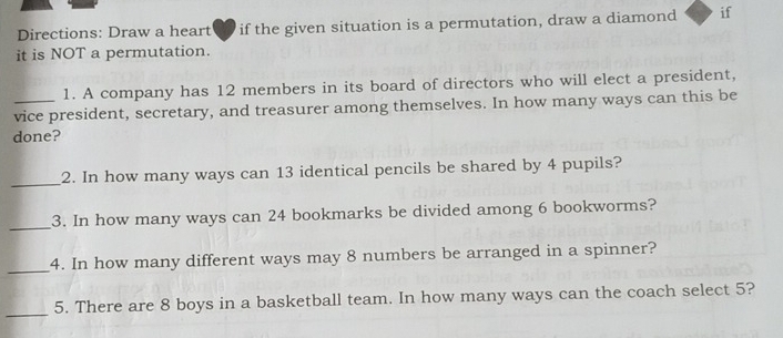 Directions: Draw a heart if the given situation is a permutation, draw a diamond if 
it is NOT a permutation. 
1. A company has 12 members in its board of directors who will elect a president, 
vice president, secretary, and treasurer among themselves. In how many ways can this be 
done? 
_ 
2. In how many ways can 13 identical pencils be shared by 4 pupils? 
_ 
3. In how many ways can 24 bookmarks be divided among 6 bookworms? 
_ 
4. In how many different ways may 8 numbers be arranged in a spinner? 
_ 
5. There are 8 boys in a basketball team. In how many ways can the coach select 5?