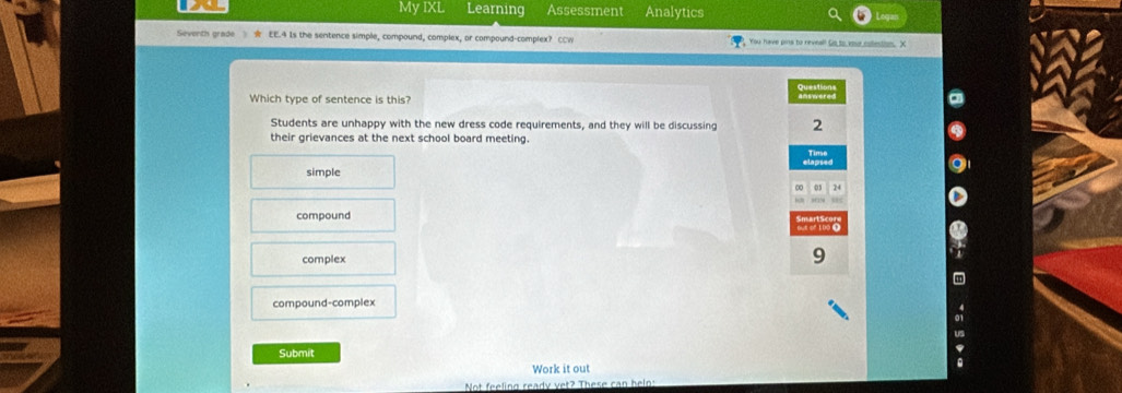 My IXL Learning Assessment Analytics
Severth grade EE.4 Is the sentence simple, compound, complex, or compound-complex? CCW You have pins to reveal! Go to youe roletion. X
Which type of sentence is this?
Students are unhappy with the new dress code requirements, and they will be discussing 2
their grievances at the next school board meeting.
simple
compound
complex
9
compound-complex
Submit
Work it out
Not feeling ready vet? These can helo: