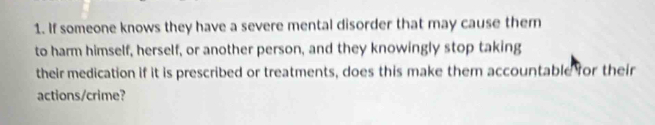 If someone knows they have a severe mental disorder that may cause them 
to harm himself, herself, or another person, and they knowingly stop taking 
their medication if it is prescribed or treatments, does this make them accountable for their 
actions/crime?