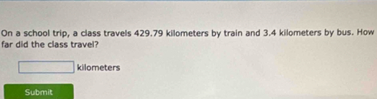 On a school trip, a class travels 429.79 kilometers by train and 3.4 kilometers by bus. How 
far did the class travel?
□ kilometers
Submit