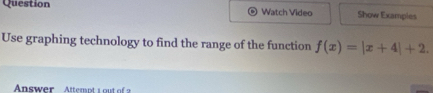 Question Watch Video Show Exampies 
Use graphing technology to find the range of the function f(x)=|x+4|+2. 
Answer Attempt 1 out of 2