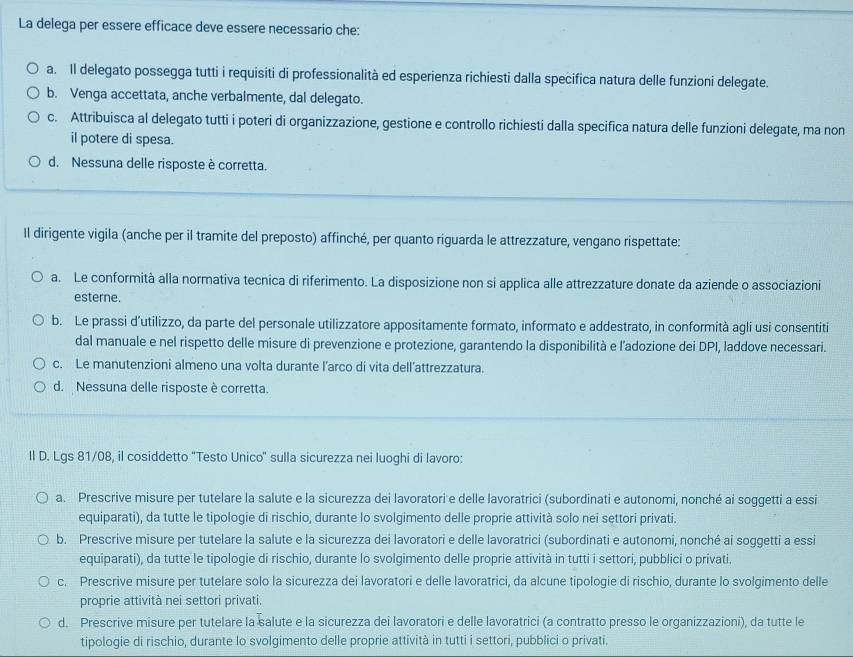 La delega per essere efficace deve essere necessario che:
a. Il delegato possegga tutti i requisiti di professionalità ed esperienza richiesti dalla specifica natura delle funzioni delegate.
b. Venga accettata, anche verbalmente, dal delegato.
c. Attribuisca al delegato tutti i poteri di organizzazione, gestione e controllo richiesti dalla specifica natura delle funzioni delegate, ma non
il potere di spesa.
d. Nessuna delle risposte è corretta.
Il dirigente vigila (anche per il tramite del preposto) affinché, per quanto riguarda le attrezzature, vengano rispettate:
a. Le conformità alla normativa tecnica di riferimento. La disposizione non si applica alle attrezzature donate da aziende o associazioni
esterne.
b. Le prassi d’utilizzo, da parte del personale utilizzatore appositamente formato, informato e addestrato, in conformità agli usi consentiti
dal manuale e nel rispetto delle misure di prevenzione e protezione, garantendo la disponibilità e l’adozione dei DPI, laddove necessari.
c. Le manutenzioni almeno una volta durante l’arco di vita dell’attrezzatura.
d. Nessuna delle risposte è corretta.
Il D. Lgs 81/08, il cosiddetto ''Testo Unico' sulla sicurezza nei luoghi di lavoro:
a. Prescrive misure per tutelare la salute e la sicurezza dei lavoratori e delle lavoratrici (subordinati e autonomi, nonché ai soggetti a essi
equiparati), da tutte le tipologie di rischio, durante lo svolgimento delle proprie attività solo nei settori privati.
b. Prescrive misure per tutelare la salute e la sicurezza dei lavoratori e delle lavoratrici (subordinati e autonomi, nonché ai soggetti a essi
equiparati), da tutte le tipologie di rischio, durante lo svolgimento delle proprie attività in tutti i settori, pubblici o privati
c. Prescrive misure per tutelare solo la sicurezza dei lavoratori e delle lavoratrici, da alcune tipologie di rischio, durante lo svolgimento delle
proprie attività nei settori privati.
d. Prescrive misure per tutelare la salute e la sicurezza dei lavoratori e delle lavoratrici (a contratto presso le organizzazioni), da tutte le
tipologie di rischio, durante lo svolgimento delle proprie attività in tutti i settori, pubblici o privati.