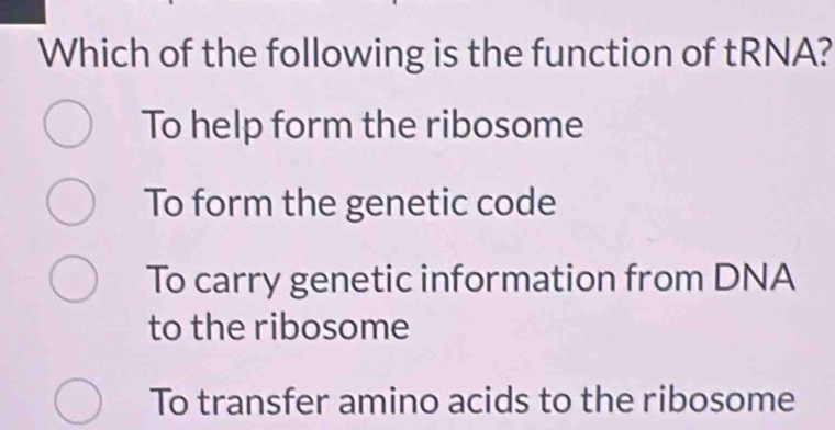 Which of the following is the function of tRNA?
To help form the ribosome
To form the genetic code
To carry genetic information from DNA
to the ribosome
To transfer amino acids to the ribosome