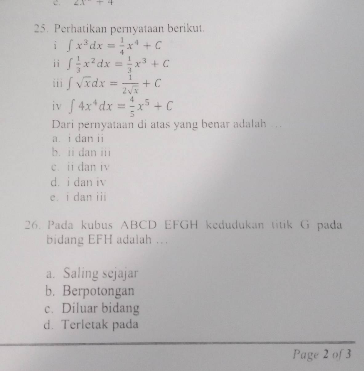 2x+4
25. Perhatikan pernyataan berikut.
i ∈t x^3dx= 1/4 x^4+C
iì ∈t  1/3 x^2dx= 1/3 x^3+C
i i i ∈t sqrt(x)dx= 1/2sqrt(x) +C
iv ∈t 4x^4dx= 4/5 x^5+C
Dari pernyataan di atas yang benar adalah ….
a i dan ii
b. ii dan iii
c. ii dan iv
dài dan iv
eá i dan iii
26. Pada kubus ABCD EFGH kedudukan titik G pada
bidang EFH adalah ..
a. Saling sejajar
b. Berpotongan
c. Diluar bidang
d. Terletak pada
Page 2 of 3