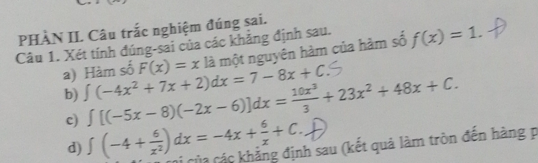 PHÀN II. Câu trắc nghiệm đúng sai. 
Câu 1. Xét tính đúng-sai của các khẳng định sau. 
a) Hàm số F(x)=xla một nguyên hàm của hàm số f(x)=1. 
b) ∈t (-4x^2+7x+2)dx=7-8x+C
c) ∈t [(-5x-8)(-2x-6)]dx= 10x^3/3 +23x^2+48x+C. 
d) ∈t (-4+ 6/x^2 )dx=-4x+ 6/x +C. Di của các khẳng định sau (kết quả làm tròn đến hàng p