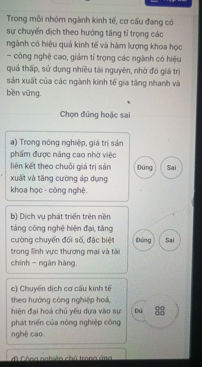 Trong mỗi nhóm ngành kinh tế, cơ cấu đang có 
sự chuyển dịch theo hướng tăng tỉ trọng các 
ngành có hiệu quả kinh tế và hàm lượng khoa học 
- công nghệ cao, giảm tỉ trọng các ngành có hiệu 
quả thấp, sử dụng nhiều tài nguyên, nhờ đó giá trị 
sản xuất của các ngành kinh tế gia tăng nhanh và 
bền vững. 
Chọn đúng hoặc sai 
a) Trong nông nghiệp, giá trị sản 
phẩm được nâng cao nhờ việc 
liên kết theo chuỗi giá trị sản Đúng Sai 
xuất và tăng cường áp dụng 
khoa học - công nghệ. 
b) Dịch vụ phát triển trên nền 
táng công nghệ hiện đại, tăng 
cường chuyển đổi số, đặc biệt Đúng Sai 
trong lĩnh vực thương mại và tài 
chính - ngân hàng. 
c) Chuyến dịch cơ cấu kinh tế 
theo hướng công nghiệp hoá, 
hiện đại hoá chủ yếu dựa vào sự Đú 
phát triển của nông nghiệp công 
nghệ cao. 
d) Công nghiên chú trong ứng