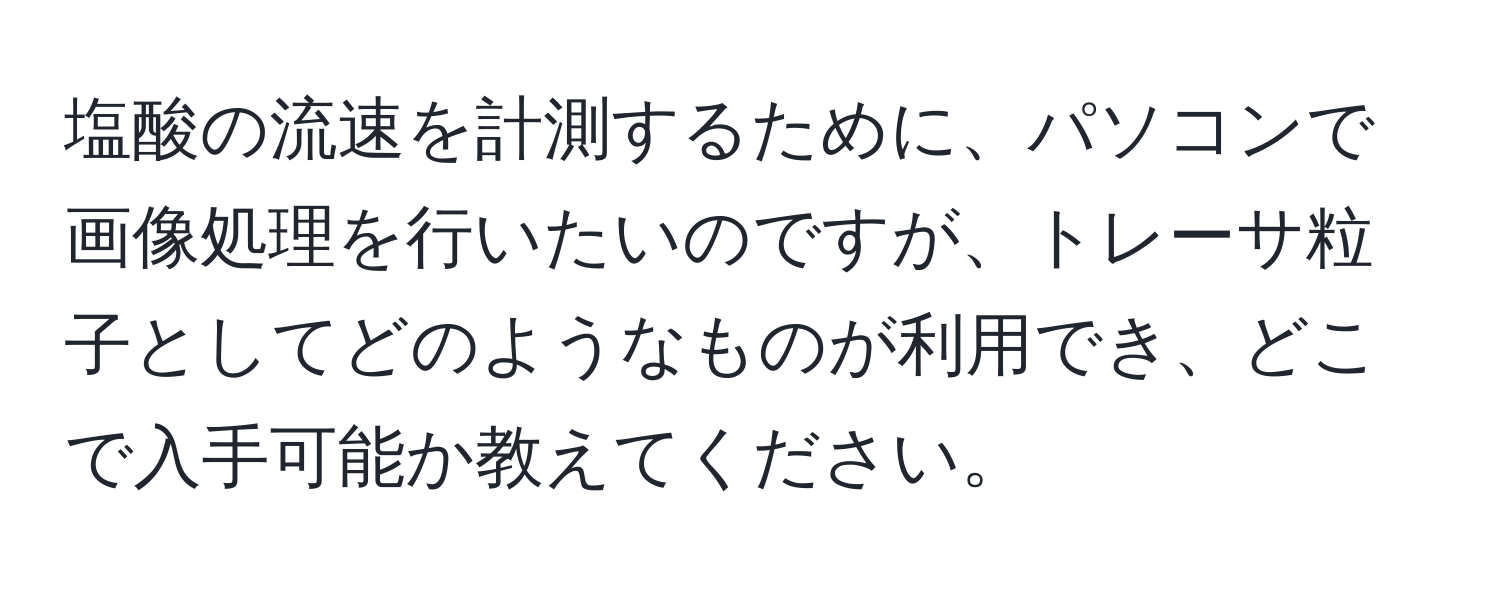 塩酸の流速を計測するために、パソコンで画像処理を行いたいのですが、トレーサ粒子としてどのようなものが利用でき、どこで入手可能か教えてください。