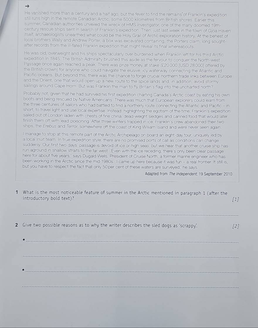 He vanished more than a century and a half ago, but the fever to find the remains of Franklin's expedition
still runs high in the remote Canadian Arctic, some 5000 kilometres from British shores. Earlier this
summer, Canadian authorities unveiled the wreck of HMS Investigator, one of the many doomed 19th-
century rescue ships sent in search of Franklin's expedition. Then, just last week in the town of Gjoa Haven
itself, archaeologists unearthed what could be the Holy Grail of Arctic exploration history. At the behest of
local brothers Wally and Andrew Porter, a box was excavated containing, the Porters claim, long sought-
after records from the ill-fated Franklin expedition that might reveal its final whereabouts
He was old, overweight and his ships spectacularly over-burdened when Franklin left for his third Arctic
expedition in 1845. The British Admiralty brushed this aside as the fervour to conquer the North-west
Passage once again reached a peak. There was prize money at stake (£20000 [USD 28.000] offered by
the British crown) for anyone who could navigate the elusive, icy waterway connecting the Atlantic and
Pacific oceans. But beyond this, there was the chance to forge crucial northern trade links between Europe
and the Orient, one that would open up a new route to the spice lands and, in addition, avoid stormy
sailings around Cape Horn. But was Franklin the man to fly Britain's flag into the uncharted north?
Probably not, given that he had survived his first expedition charting Canada's Arctic coast by eating his own
boots and being rescued by Native Americans. There was much that European explorers could learn from
the three centuries of sailors who had battled to find a northerly route connecting the Atlantic and Pacific - in
short, to travel light and use local expertise. Instead, highlighting the egotism of the time, Franklin's expedition
sailed out of London laden with chests of fine china, dead-weight sledges and canned food that would later
finish them off with lead-poisoning. After three winters trapped in ice, Franklin's crew abandoned their two
ships, the Erebus and Terror, somewhere off the coast of King William Island and were never seen again.
l manage to stop at this remote part of the Arctic Archipelago on board an eight-day tour, uniquely led by
a local Inuit team. In true expedition style, there are no promised ports of call as conditions can change
suddenly. Our first two days' passage is devoid of ice or high seas, but we hear that another cruise ship has
run aground in shallow straits to the far west. 'Even with the ice receding, there's only been clear passage
here for about five years,' says Dugald Wells, President of Cruise North, a former marine engineer who has
been working in the Arctic since the mid-1980s. 'I came up here because it was fun - a real frontier. It still is,
but you have to respect the fact that only 50per cent of these waters are surveyed,' he says.
Adapted from The Independent, 19 September 2010
1 What is the most noticeable feature of summer in the Arctic mentioned in paragraph 1 (after the
introductory bold text)? [1]
_
2 Give two possible reasons as to why the writer describes the sled dogs as ‘scrappy’. [2]
_
_
_
_