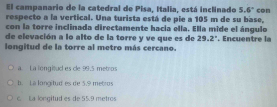 El campanario de la catedral de Pisa, Italia, está inclinado 5.6° con
respecto a la vertical. Una turista está de pie a 105 m de su base,
con la torre inclinada directamente hacia ella. Ella mide el ángulo
de elevación a lo alto de la torre y ve que es de 29.2°. Encuentre la
longitud de la torre al metro más cercano.
a. La longitud es de 99.5 metros
b. La longitud es de 5.9 metros
c. La longitud es de 55.9 metros