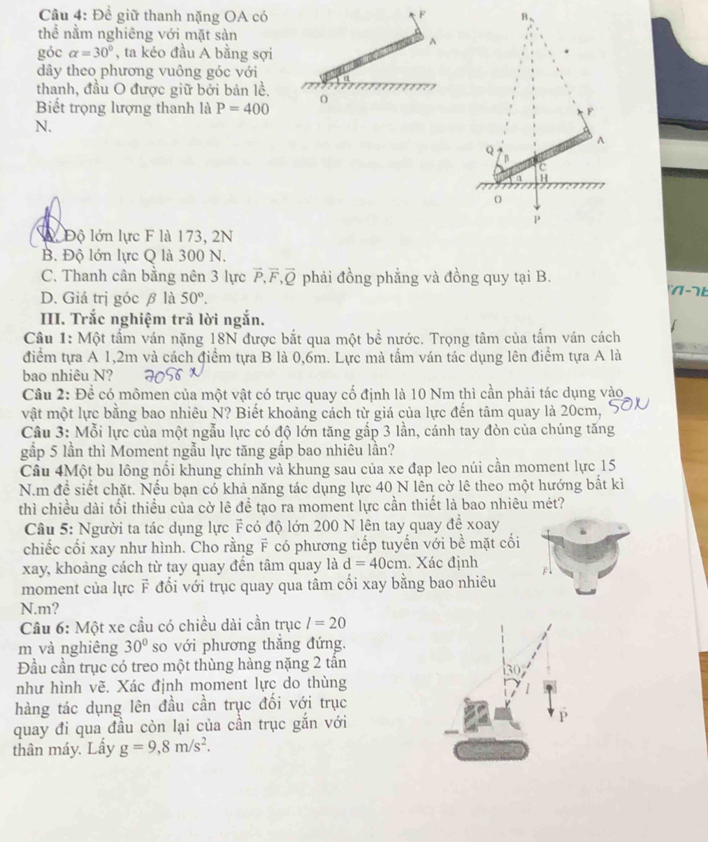 Đề giữ thanh nặng OA có 
thể nằm nghiêng với mặt sản^(góc alpha =30^circ) , ta kéo đầu A bằng sợi
dây theo phương vuông góc với
thanh, đầu O được giữ bởi bản lề.
O
Biết trọng lượng thanh là P=400
N.
Aộ Độ lớn lực F là 173, 2N
B. Độ lớn lực Q là 300 N.
C. Thanh cân bằng nên 3 lực F,F,Q phải đồng phẳng và đồng quy tại B. 1 -  b
D. Giá trị góc β là 50°.
III. Trắc nghiệm trả lời ngắn.
Câu 1: Một tấm ván nặng 18N được bắt qua một bề nước. Trọng tâm của tấm ván cách
điểm tựa A 1,2m và cách điểm tựa B là 0,6m. Lực mà tấm ván tác dụng lên điểm tựa A là
bao nhiêu N?
Câu 2: Để có mômen của một vật có trục quay cố định là 10 Nm thì cần phải tác dụng vào
vật một lực bằng bao nhiêu N? Biết khoảng cách từ giá của lực đến tâm quay là 20cm,
Câu 3: Mỗi lực của một ngẫu lực có độ lớn tăng gấp 3 lần, cánh tay đòn của chúng tăng
gấp 5 lần thì Moment ngẫu lực tăng gấp bao nhiêu lần?
Câu 4Một bu lông nối khung chính và khung sau của xe đạp leo núi cần moment lực 15
N.m để siết chặt. Nếu bạn có khả năng tác dụng lực 40 N lên cờ lê theo một hướng bắt kì
thì chiều dài tối thiều của cờ lê để tạo ra moment lực cần thiết là bao nhiêu mét?
Câu 5: Người ta tác dụng lực F có độ lớn 200 N lên tay quay để xoay
chiếc cối xay như hình. Cho rằng F có phương tiếp tuyến với bề mặt cối
xay, khoảng cách từ tay quay đến tâm quay là d=40cm. Xác định F
moment của lực F đối với trục quay qua tâm cối xay bằng bao nhiêu
N.m?
Câu 6: Một xe cầu có chiều dài cần trục l=20
m và nghiêng 30° so với phương thẳng đứng.
Đầu cần trục có treo một thùng hàng nặng 2 tần
30
như hình vẽ. Xác định moment lực do thùng
hàng tác dụng lên đầu cần trục đối với trục
quay đi qua đầu còn lại của cần trục gắn với
thân máy. Lấy g=9,8m/s^2.