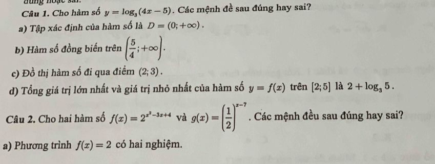 đung noạc sải 
Câu 1. Cho hàm số y=log _3(4x-5). Các mệnh đề sau đúng hay sai? 
a) Tập xác định của hàm số là D=(0;+∈fty ). 
b) Hàm số đồng biến trên ( 5/4 ;+∈fty ). 
c) Đồ thị hàm số đi qua điểm (2;3). 
d) Tổng giá trị lớn nhất và giá trị nhỏ nhất của hàm số y=f(x) trên [2;5] là 2+log _35. 
Câu 2. Cho hai hàm số f(x)=2^(x^2)-3x+4 và g(x)=( 1/2 )^x-7. Các mệnh đều sau đúng hay sai? 
a) Phương trình f(x)=2 có hai nghiệm.