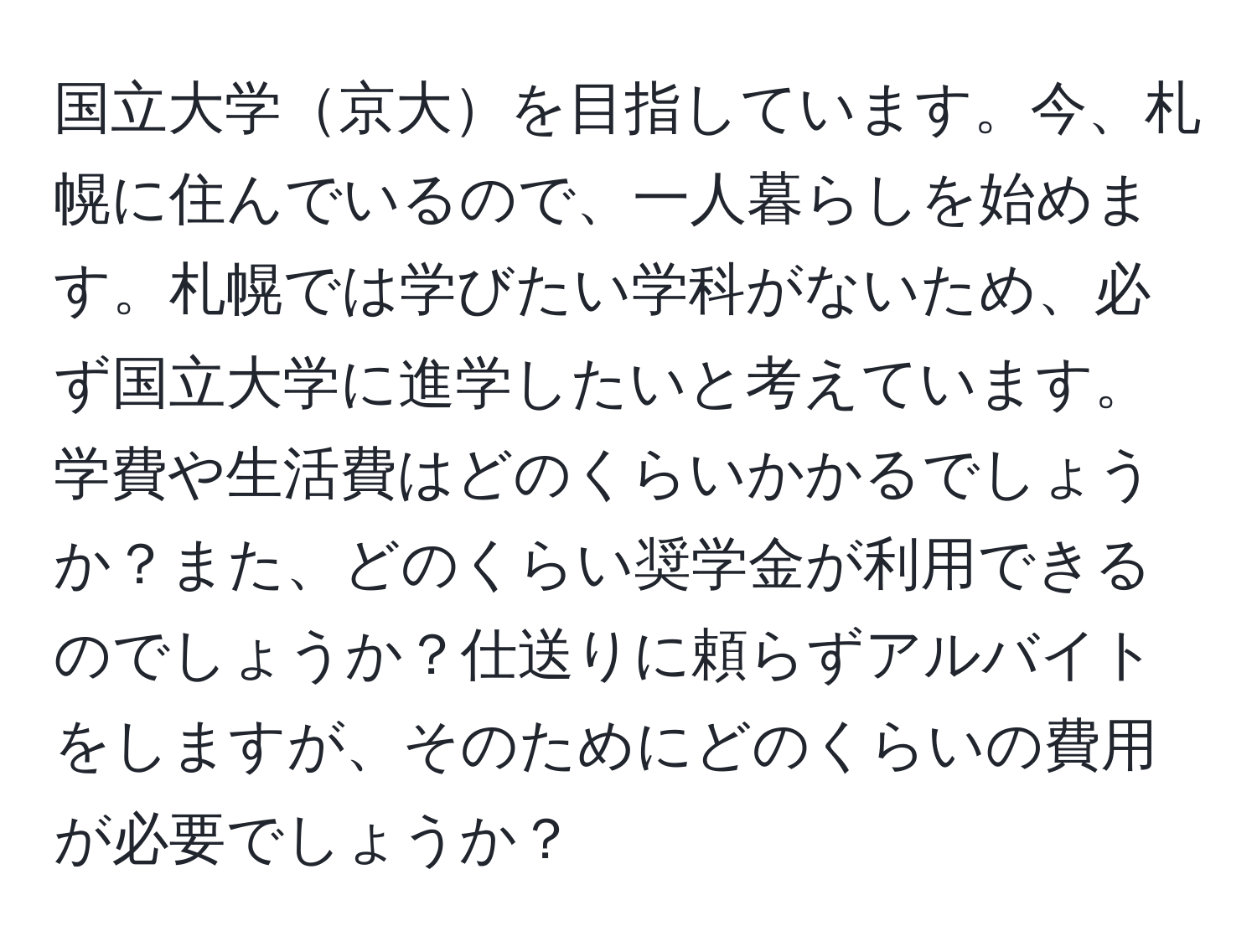 国立大学京大を目指しています。今、札幌に住んでいるので、一人暮らしを始めます。札幌では学びたい学科がないため、必ず国立大学に進学したいと考えています。学費や生活費はどのくらいかかるでしょうか？また、どのくらい奨学金が利用できるのでしょうか？仕送りに頼らずアルバイトをしますが、そのためにどのくらいの費用が必要でしょうか？