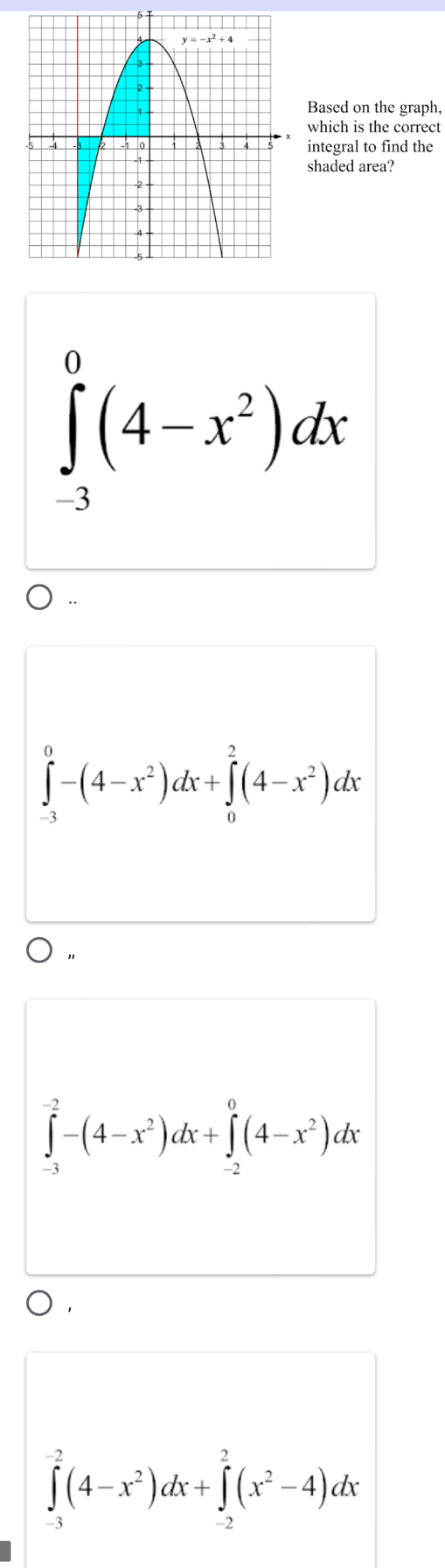 Based on the graph,
which is the correct
integral to find the
shaded area?
∈tlimits _(-3)^0(4-x^2)dx
∈tlimits _(-3)^0-(4-x^2)dx+∈tlimits _0^(2(4-x^2))dx
∈tlimits _(-3)^(-2)-(4-x^2)dx+∈tlimits _(-2)^0(4-x^2)dx
∈tlimits _(-3)^(-2)(4-x^2)dx+∈tlimits _(-2)^2(x^2-4)dx