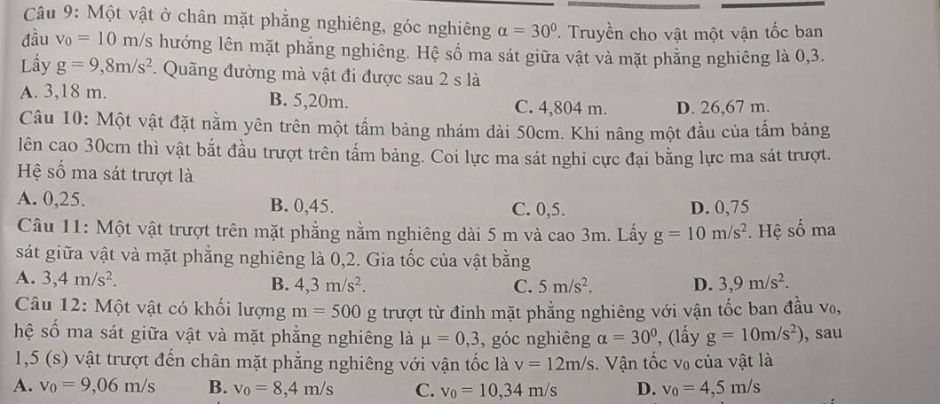 Một vật ở chân mặt phẳng nghiêng, góc nghiêng alpha =30°. Truyền cho vật một vận tốc ban
đầu v_0=10m/s hướng lên mặt phẳng nghiêng. Hệ số ma sát giữa vật và mặt phẳng nghiêng là 0,3.
Lấy g=9,8m/s^2. Quãng đường mà vật đi được sau 2 s là
A. 3,18 m. B. 5,20m. C. 4,804 m. D. 26,67 m.
Câu 10: Một vật đặt nằm yên trên một tấm bảng nhám dài 50cm. Khi nâng một đầu của tấm bảng
lên cao 30cm thì vật bắt đầu trượt trên tấm bảng. Coi lực ma sát nghi cực đại bằng lực ma sát trượt.
Hệ số ma sát trượt là
A. 0,25. B. 0,45. C. 0,5. D. 0,75
Câu 11: Một vật trượt trên mặt phẳng nằm nghiêng dài 5 m và cao 3m. Lấy g=10m/s^2. Hệ số ma
sát giữa vật và mặt phẳng nghiêng là 0,2. Gia tốc của vật bằng
A. 3,4m/s^2.
B. 4,3m/s^2. C. 5m/s^2. D. 3,9m/s^2.
Câu 12: Một vật có khối lượng m=500 g trượt từ đỉnh mặt phẳng nghiêng với vận tốc ban đầu vo,
hệ số ma sát giữa vật và mặt phẳng nghiêng là mu =0,3,goc nghiêng alpha =30° , (lấy g=10m/s^2) , sau
1,5 (s) vật trượt đến chân mặt phẳng nghiêng với vận tốc là v=12m/s.  Vận tốc vo của vật là
A. v_0=9,06m/s B. v_0=8,4m/s C. v_0=10,34m/s D. v_0=4,5m/s