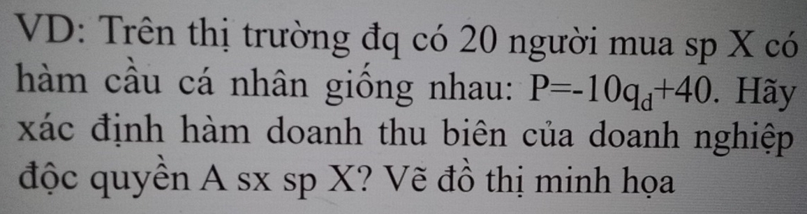 VD: Trên thị trường đq có 20 người mua sp X có 
hàm cầu cá nhân giống nhau: P=-10q_d+40. Hãy 
xác định hàm doanh thu biên của doanh nghiệp 
độc quyền A sx sp X? Vẽ đồ thị minh họa