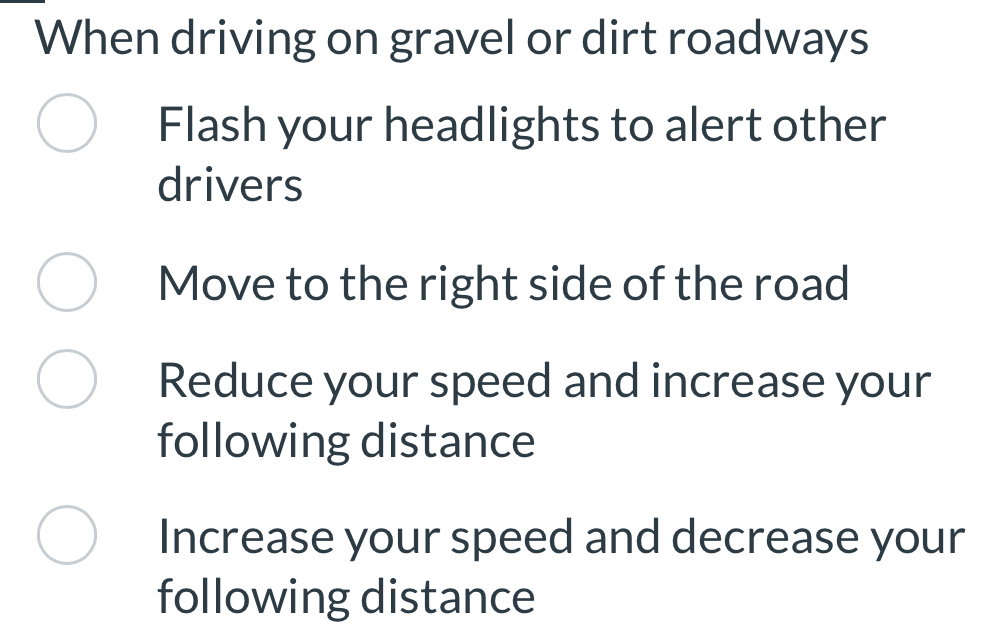 When driving on gravel or dirt roadways
Flash your headlights to alert other
drivers
Move to the right side of the road
Reduce your speed and increase your
following distance
Increase your speed and decrease your
following distance