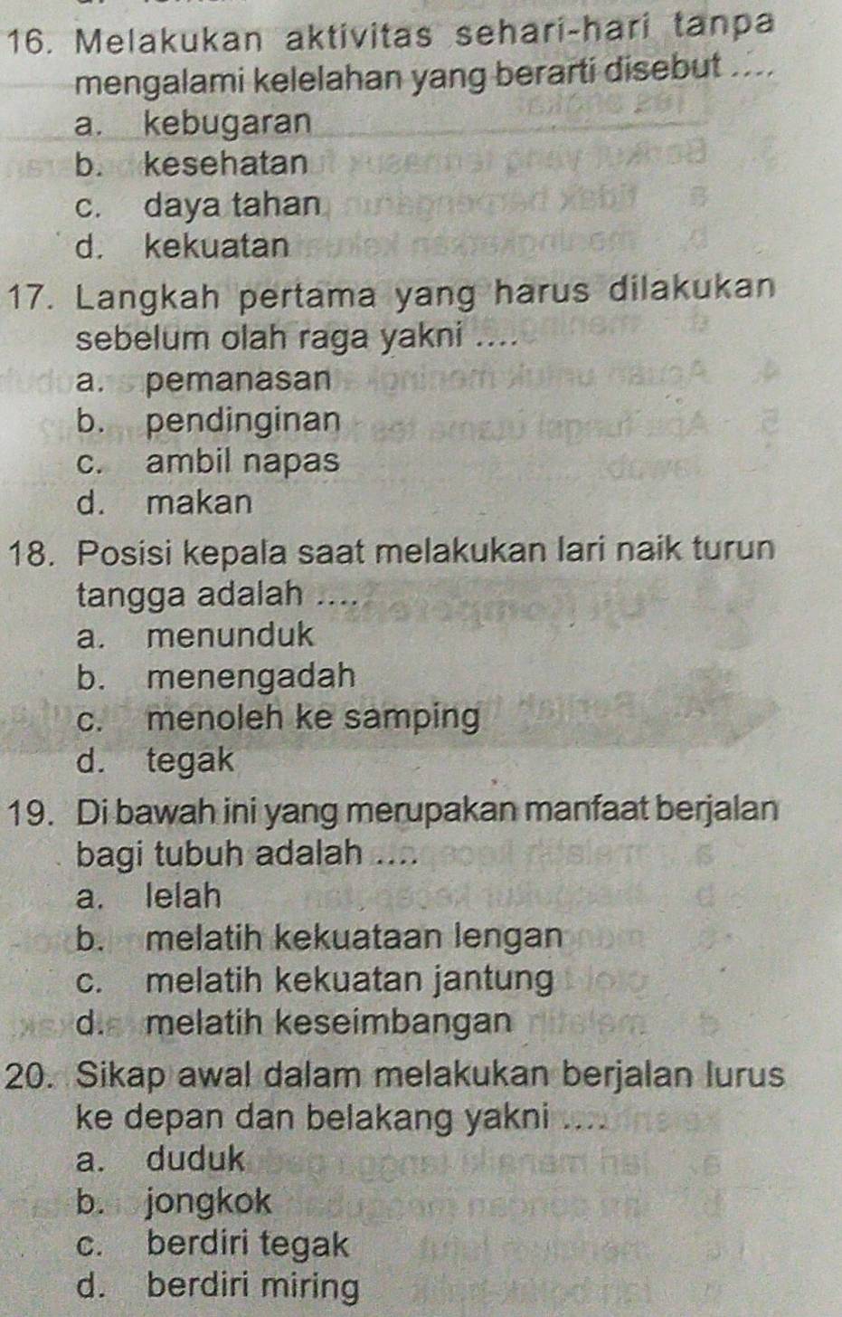 Melakukan aktivitas sehari-hari tanpa
mengalami kelelahan yang berarti disebut ....
a. kebugaran
b. kesehatan
c. daya tahan
d. kekuatan
17. Langkah pertama yang harus dilakukan
sebelum olah raga yakni ....
a.pemanasan
b. pendinginan
c. ambil napas
d. makan
18. Posisi kepala saat melakukan lari naik turun
tangga adalah_
a. menunduk
b. menengadah
c. menoleh ke samping
d. tegak
19. Di bawah ini yang merupakan manfaat berjalan
bagi tubuh adalah ....
a. lelah
b. melatih kekuataan lengan
c. melatih kekuatan jantung
d. melatih keseimbangan
20. Sikap awal dalam melakukan berjalan lurus
ke depan dan belakang yakni ....
a. duduk
b. jongkok
c. berdiri tegak
d. berdiri miring