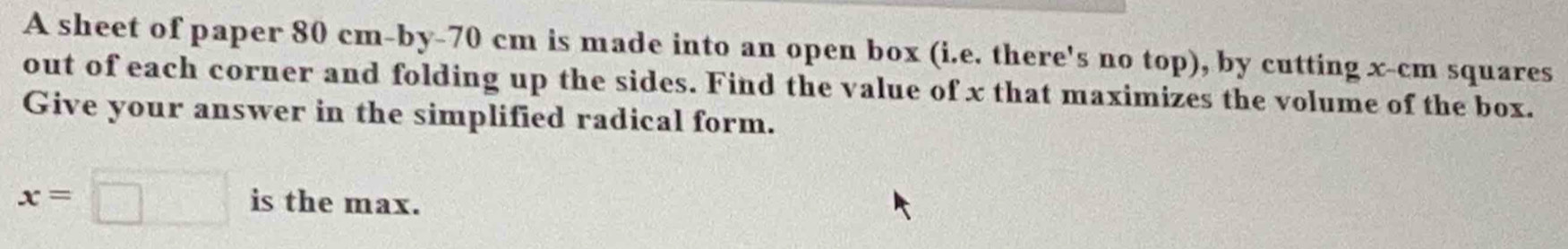 A sheet of paper 80 cm -by- 70 cm is made into an open box (i.e. there's no top), by cutting x-cm squares 
out of each corner and folding up the sides. Find the value of x that maximizes the volume of the box. 
Give your answer in the simplified radical form.
x=□ is the max.