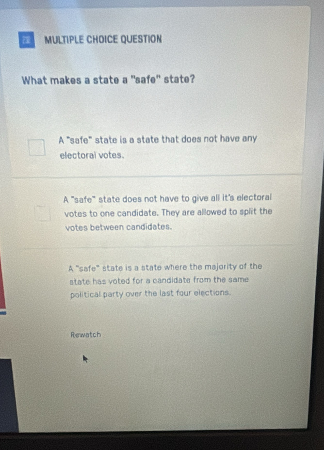 QUESTION
What makes a state a "safe" state?
A "safe" state is a state that does not have any
electoral votes.
A ''safe" state does not have to give all it's electoral
votes to one candidate. They are allowed to split the
votes between candidates.
A "safe" state is a state where the majority of the
state has voted for a candidate from the same 
political party over the last four elections.
Rewatch