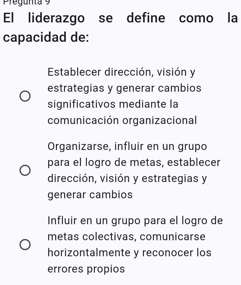 Pregunta 9
El liderazgo se define como la
capacidad de:
Establecer dirección, visión y
estrategias y generar cambios
significativos mediante la
comunicación organizacional
Organizarse, influir en un grupo
para el logro de metas, establecer
dirección, visión y estrategias y
generar cambios
Influir en un grupo para el logro de
metas colectivas, comunicarse
horizontalmente y reconocer los
errores propios