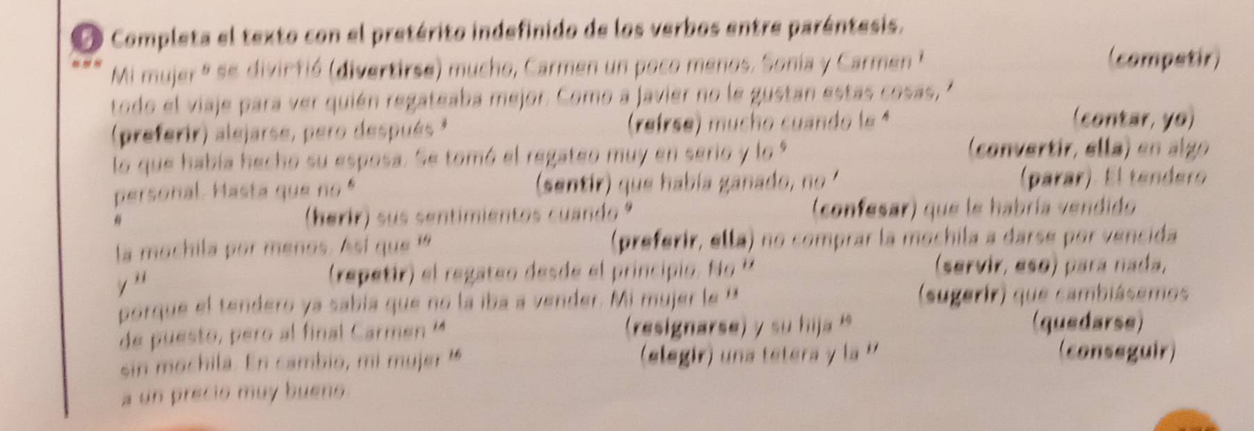 Completa el texto con el pretérito indefinido de los verbos entre paréntesis. 
Mi mujer º se divirfió (divertirse) mucho, Carmen un poco menos. Sonia y Carmen 
(competir) 
todo el viaje para ver quién regateaba mejor. Como a javier no le gustan estas cosas, ' 
(preferir) alejarse, pero después* (reirse) mucho cuando le ª 
(contar, yo) 
lo que había hecho su esposa. Se tomó el regateo muy en serio y lo 9 
(convertir, ella) en al go 
personal. Hasta que no " (sentir) que había ganado, no (parar). El tendero 
(herir) sus sentimientos cuando' (confesar) que le habría vendido 
la mochila por menos. Ast que (preferir, ella) no comprar la mochila a darse por vencida 
y ' (repetir) el regateo desde el principio. No '' 
(servir, eso) para nada, 
porque el tendero ya sabía que no la íba a vender. Mi mujer le '' (sugerir) que cambiásemos 
de puesto , pero al final Carme (resignarse) y su hja 
(quedarse) 
sin mochila. En cambio, mi mujer (elegir) una tetera y la '' (conseguir) 
a un precio muy buens.