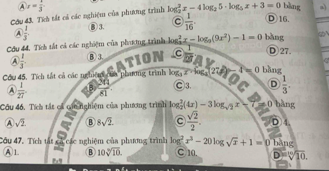 A x= 1/3 . 
Câu 43. Tích tất cả các nghiệm của phương trình log _2^(2x-4log _2)5· log _5x+3=0 bǎng a)
C  1/16 .
D16.
A  1/3 .
B 3.
Cu 44. Tích tất cả các nghiệm của phương trình log _3^(2x-log _9)(9x^2)-1=0 bǎng 6
D 27.
A  1/3 .
B 3.
 1/27 
6
Câu 45. Tích tất cả các nghiệm của phương trình log _3x· log _3(27x)-4=0 bǎng
A  1/27 .
B  24/81 .
Ⓒ3. D  1/3 . 
Câu 46. Tích tất cả các nghiệm của phương trình log _2^(2(4x)-3log _sqrt(2))x-7=0 bǎng
B 8sqrt(2).
 sqrt(2)/2 .
A sqrt(2). D) 4.
Câu 47. Tích tất cả các nghiệm của phương trình log^2x^3-20log sqrt(x)+1=0 bằng
A 1. B 10sqrt[9](10). ○10.
D sqrt[10](10).