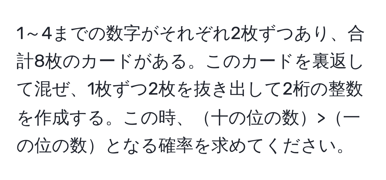 1～4までの数字がそれぞれ2枚ずつあり、合計8枚のカードがある。このカードを裏返して混ぜ、1枚ずつ2枚を抜き出して2桁の整数を作成する。この時、十の位の数>一の位の数となる確率を求めてください。