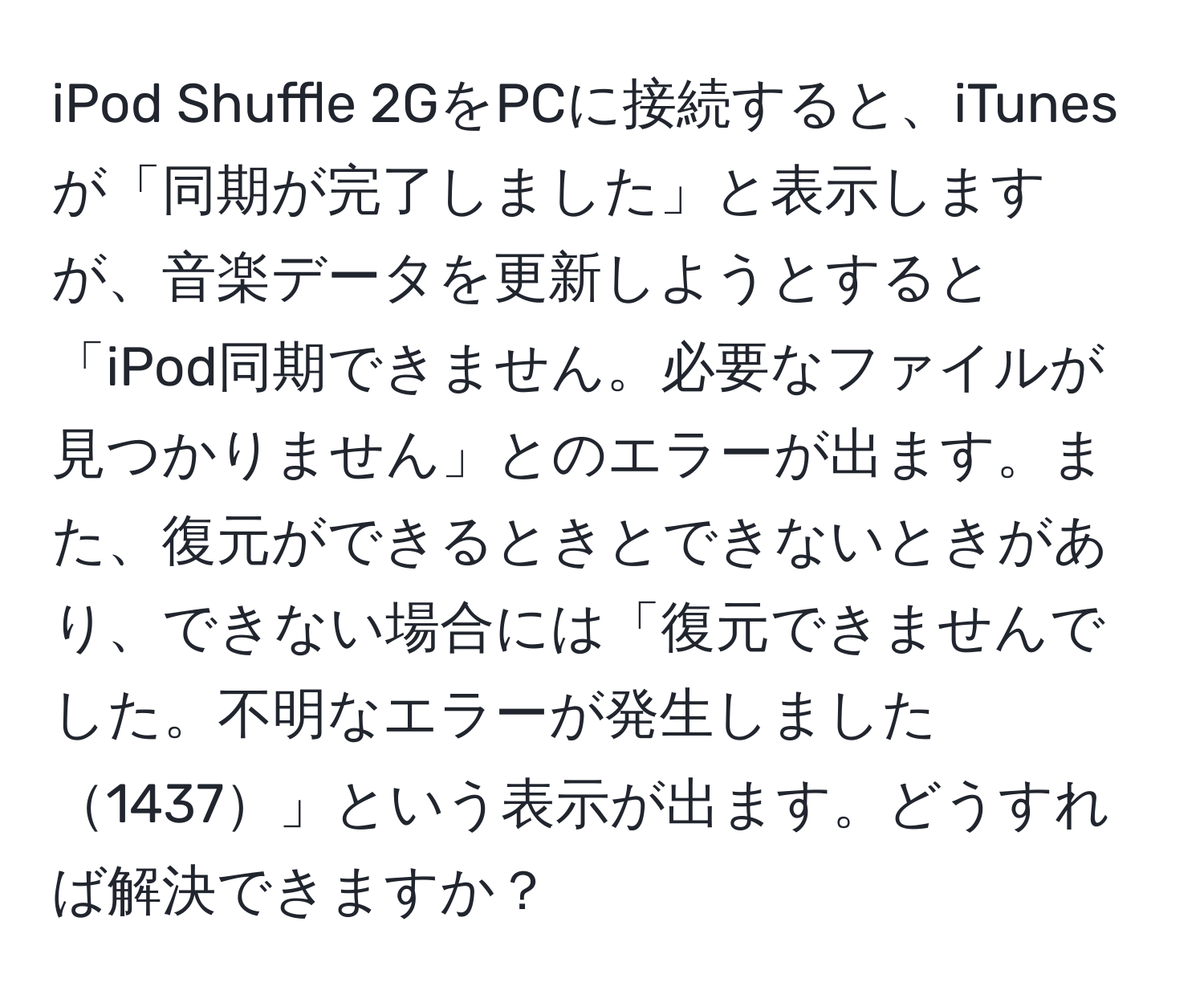 iPod Shuffle 2GをPCに接続すると、iTunesが「同期が完了しました」と表示しますが、音楽データを更新しようとすると「iPod同期できません。必要なファイルが見つかりません」とのエラーが出ます。また、復元ができるときとできないときがあり、できない場合には「復元できませんでした。不明なエラーが発生しました1437」という表示が出ます。どうすれば解決できますか？