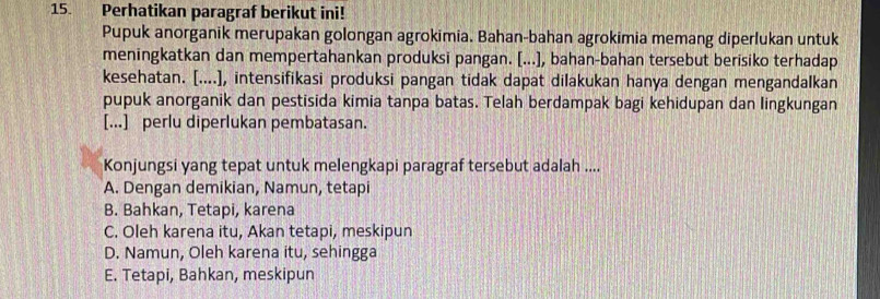 Perhatikan paragraf berikut ini!
Pupuk anorganik merupakan golongan agrokimia. Bahan-bahan agrokimia memang diperlukan untuk
meningkatkan dan mempertahankan produksi pangan. [...], bahan-bahan tersebut berisiko terhadap
kesehatan. [....], intensifikasi produksi pangan tidak dapat dilakukan hanya dengan mengandalkan
pupuk anorganik dan pestisida kimia tanpa batas. Telah berdampak bagi kehidupan dan lingkungan
[...] perlu diperlukan pembatasan.
Konjungsi yang tepat untuk melengkapi paragraf tersebut adalah ....
A. Dengan demikian, Namun, tetapi
B. Bahkan, Tetapi, karena
C. Oleh karena itu, Akan tetapi, meskipun
D. Namun, Oleh karena itu, sehingga
E. Tetapi, Bahkan, meskipun