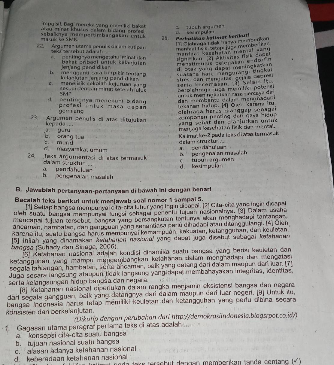 impulsif. Bagi mereka yang memiliki bakat
atau minat khusus dalam bidang profesi, c. tubuh argumen
d. kesimpulan
sebaiknya mempertimbangakan untuk 29. Perhatikan kalimat berikut!
masuk ke SMK.
[1] Olahraga tidak hanya memberikan
22. Argumen utama penulis dalam kutipan
manfaat fisik, tetapi juga memberikan
teks tersebut adalah ....
manfaat kesehatan mental yang
a. pentingnya mengetahui minat dan
signifikan. [2] Aktivitas fisik dapat
bakat pribadi untuk kelanjutan
jenjang pendidikan menstimulus pelepasan endorfin
di otak yang dapat meningkatkan
b. mengganti cara berpikir tentang suasana hati, mengurangi tingkat
kelanjutan jenjang pendidikan stres, dan mengatasi gejaïa depresi
c. menelisik sekolah kejuruan yang serta kecemasan. [3] Selain itu,
sesuai dengan minat setelah lulus
SMP berolahraga juga memiliki potensi
untuk meningkatkan rasa percaya diri
d. pentingnya menekuni bidang
dan membantu dalam menghadapi
profesi untuk masa depan
tekanan hidup. [4] Oleh karena itu,
gemilang olahraga harus dianggap sebagai
23. Argumen penulis di atas ditujukan
komponen penting dari gaya hidup 
kepada ....
yang sehat dan dianjurkan untuk
a. guru
menjaga kesehatan fisik dan mental.
b. orang tua
Kalimat ke-2 pada teks di atas termasuk
c. murid dalam struktur ....
d. masyarakat umum
a. pendahuluan
24. Teks argumentasi di atas termasuk
b. pengenalan masalah
c. tubuh argumen
dalam struktur ....
a. pendahuluan d. kesimpulan
b. pengenalan masalah
B. Jawablah pertanyaan-pertanyaan di bawah ini dengan benar!
Bacalah teks berikut untuk menjawab soal nomor 1 sampai 5.
[1] Setiap bangsa mempunyai cita-cita luhur yang ingin dicapai. [2] Cita-cita yang ingin dicapai
oleh suatu bangsa mempunyai fungsi sebagai penentu tujuan nasionalnya. [3] Dalam usaha
mencapai tujuan tersebut, bangsa yang bersangkutan tentunya akan menghadapi tantangan,
ancaman, hambatan, dan gangguan yang senantiasa perlu dihadapi atau ditanggulangi. [4] Oleh
karena itu, suatu bangsa harus mempunyai kemampuan, kekuatan, ketangguhan, dan keuletan.
[5] Inilah yang dinamakan ketahanan nasional yang dapat juga disebut sebagai ketahanan
bangsa (Suhady dan Sinaga, 2006).
[6] Ketahanan nasional adalah kondisi dinamika suatu bangsa yang berisi keuletan dan
ketangguhan yang mampu mengembangkan ketahānan dalam menghadapi dan mengatasi
segala tantangan, hambatan, serta ancaman, baik yang datang dari dalam maupun dari luar. [7]
Juga secara langsung ataupun tidak langsung yang dapat membahayakan integritas, identitas,
serta kelangsungan hidup bangsa dan negara.
[8] Ketahanan nasional diperlukan dalam rangka meņjamin eksistensi bangsa dan negara
dari segala gangguan, baik yang datangnya dari dalam maupun dari luar negeri. [9] Untuk itu,
bangsa Indonesia harus tetap memiliki keuletan dan ketangguhan yang perlu dibina secara
konsisten dan berkelanjutan.
(Dikutip dengan perubahan dari http://demokrasiindonesia.blogsrpot.co.id/)
1. Gagasan utama paragraf pertama teks di atas adalah ....
a. konsepsi cita-cita suatu bangsa
b. tujuan nasional suatu bangsa
c. alasan adanya ketahanan nasional
d. keberadaan ketahanan nasional
e  a    e  s  terseb ut dengan memberikan tanda centang  ( √)