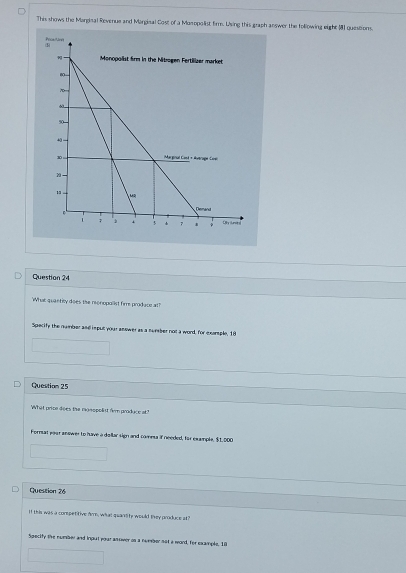 This shows the Mandisal Revenue and Marginal Cost of a Monopolist firm. Using this graph answer the following eight 181 questions. 
Question 24 
What quantiy does the monopallist fire prodace at? 
Specity the number and isput your answer as a number not a word, for example, 18
Question 25 
What price does the monspelist fr produce at" 
Format your answer to have a dollar sign and comma if needed, for example, $1,000
Question 26 
If this was a corspetitive fr, what quanlity would they produce at" 
Specity the numaer and ingut your antiwer on a nmber not a word, for example, 10