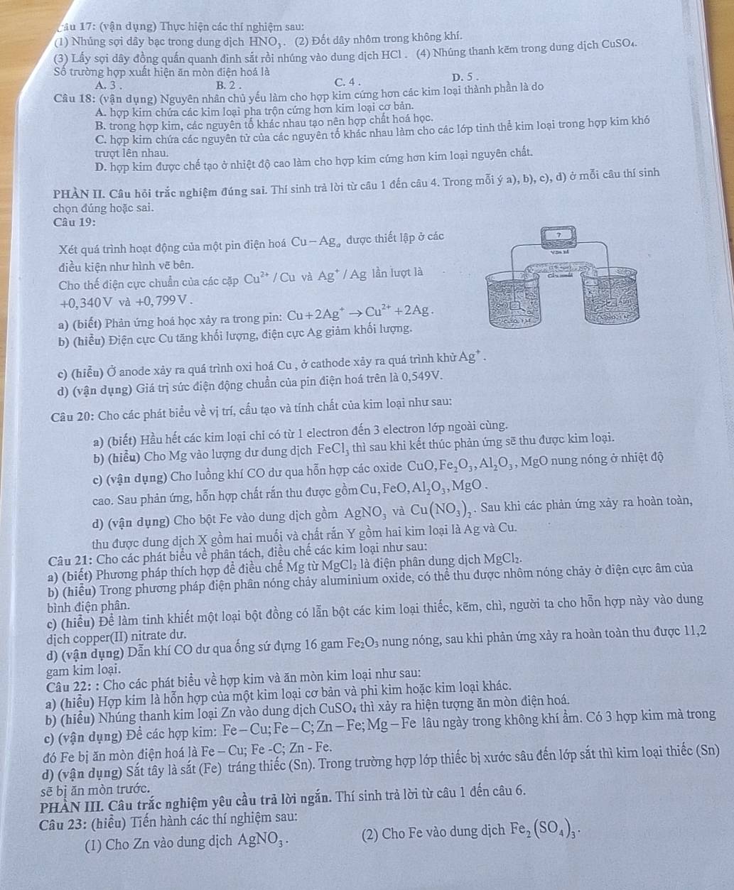 Tâu 17: (vận dụng) Thực hiện các thí nghiệm sau:
(1) Nhúng sợi dây bạc trong dung dịch HNO_3 (2) Đốt dây nhôm trong không khí.
(3) Lấy sọi dây đồng quấn quanh đinh sắt rồi nhúng vào dung dịch HCl . (4) Nhúng thanh kẽm trong dung dịch CuSO₄.
Số trường hợp xuất hiện ăn mòn điện hoá là
A. 3 . B. 2 . C. 4 . D. 5 .
Câu 18: (vận dụng) Nguyên nhân chủ yếu làm cho hợp kim cứng hơn các kim loại thành phần là do
A. hợp kim chứa các kim loại pha trộn cứng hơn kim loại cơ bản.
B. trong hợp kim, các nguyên tổ khác nhau tạo nên hợp chất hoá học.
C. hợp kim chứa các nguyên tử của các nguyên tố khác nhau làm cho các lớp tinh thể kim loại trong hợp kim khó
trượt lên nhau.
D. hợp kim được chế tạo ở nhiệt độ cao làm cho hợp kim cứng hơn kim loại nguyên chất.
PHÀN II. Câu hồi trắc nghiệm đúng sai. Thí sinh trà lời từ câu 1 đến câu 4. Trong mỗi ý a), b), c), d) ở mỗi câu thí sinh
chọn đúng hoặc sai.
Câu 19:
Xét quá trình hoạt động của một pin điện hoá Cu-Ag_a được thiết lập ở các
điều kiện như hình vẽ bên.
Cho thế điện cực chuẩn của các cặp Cu^(2+)/Cu và Ag^+/Ag lần lượt là
+0,340V và +0,799V.
a) (biết) Phản ứng hoá học xảy ra trong pin: Cu+2Ag^+to Cu^(2+)+2Ag.
b) (hiểu) Điện cực Cu tăng khối lượng, điện cực Ag giảm khối lượng.
c) (hiễu) Ở anode xảy ra quá trình oxi hoá Cu , ở cathode xảy ra quá trình khử / Ag^+
d) (vận dụng) Giá trị sức điện động chuẩn của pin điện hoá trên là 0,549V.
Câu 20: Cho các phát biểu về vị trí, cấu tạo và tính chất của kim loại như sau:
a) (biết) Hầu hết các kim loại chi có từ 1 electron đến 3 electron lớp ngoài cùng.
b) (hiểu) Cho Mg vào lượng dư dung dịch FeCl_3 thì sau khi kết thúc phản ứng sẽ thu được kim loại.
c) (vận dụng) Cho luồng khí CO dư qua hỗn hợp các oxide CuO,Fe_2O_3,Al_2O_3 , MgO nung nóng ở nhiệt độ
cao. Sau phản ứng, hỗn hợp chất rắn thu được gồm Cu, FeO,Al_2O_3,MgO.
d) (vận dụng) Cho bột Fe vào dung dịch gồm AgNO_3 và Cu(NO_3)_2 , . Sau khi các phản ứng xảy ra hoàn toàn,
thu được dung dịch X gồm hai muối và chất rắn Y gồm hai kim loại là Ag và Cu.
Câu 21: Cho các phát biểu về phân tách, điều chế các kim loại như sau:
a) (biết) Phương pháp thích hợp để điều chế Mg từ MgCl_2 là điện phân dung dịch MgCl.
b) (hiểu) Trong phương pháp điện phân nóng chảy aluminium oxide, có thể thu được nhôm nóng chảy ở điện cực âm của
bình điện phân.
c) (hiểu) Để làm tinh khiết một loại bột đồng có lẫn bột các kim loại thiếc, kẽm, chì, người ta cho hỗn hợp này vào dung
dịch copper(II) nitrate du.
d) (vận dụng) Dẫn khí CO dư qua ống sứ dựng 16 gam Fe_2O_3 nung nóng, sau khi phản ứng xảy ra hoàn toàn thu được 11,2
gam kim loại.
Câu 22: : Cho các phát biểu về hợp kim và ăn mòn kim loại như sau:
a) (hiểu) Hợp kim là hỗn hợp của một kim loại cơ bản và phi kim hoặc kim loại khác.
b) (hiều) Nhúng thanh kim loại Zn vào dung dịch ( CuSO_4 thì xảy ra hiện tượng ăn mòn điện hoá.
c) (vận dụng) Để các hợp kim: Fe-Cu;Fe-C;Zn-Fe;Mg- Fe lâu ngày trong không khí ẩm. Có 3 hợp kim mà trong
đó Fe bị ăn mòn điện hoá là Fe - -Cu;Fe-C;Zn-Fe.
d) (vận dụng) Sắt tây là sắt (Fe) tráng thiếc (Sn). Trong trường hợp lớp thiếc bị xước sâu đến lớp sắt thì kim loại thiếc (Sn)
sẽ bị ăn mòn trước.
PHẢN III. Câu trắc nghiệm yêu cầu trả lời ngắn. Thí sinh trả lời từ câu 1 đến câu 6.
Câu 23: (hiểu) Tiến hành các thí nghiệm sau:
(1) Cho Zn vào dung dịch AgNO_3. (2) Cho Fe vào dung dịch Fe_2(SO_4)_3.