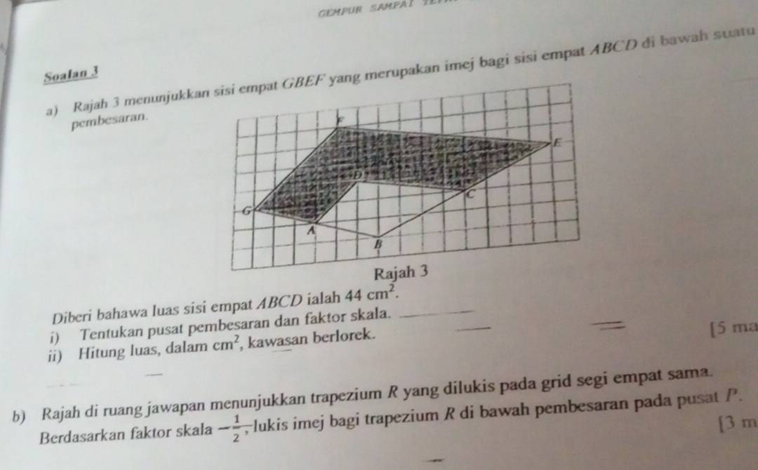 Rajah 3 menunjukkan sisi empat GBEF yang merupakan imej bagi sisi empat ABCD di bawah suatu 
Soalan 3 
pembesaran. 
_ 
Diberi bahawa luas sisi empat ABCD ialah 44cm^2. 
i) Tentukan pusat pembesaran dan faktor skala._ 
ii) Hitung luas, dalam cm^2 , kawasan berlorek. 
[5 ma 
b) Rajah di ruang jawapan menunjukkan trapezium R yang dilukis pada grid segi empat sama. 
Berdasarkan faktor skala - 1/2  , lukis imej bagi trapezium R di bawah pembesaran pada pusat P. 
[3 m